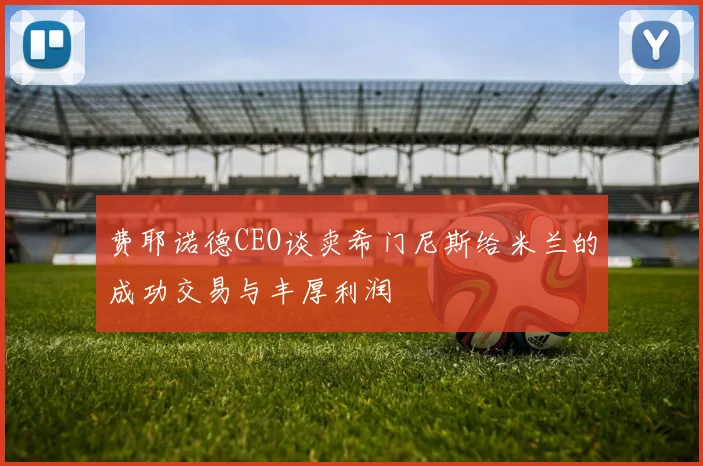 费耶诺德CEO谈卖希门尼斯给米兰的成功交易与丰厚利润