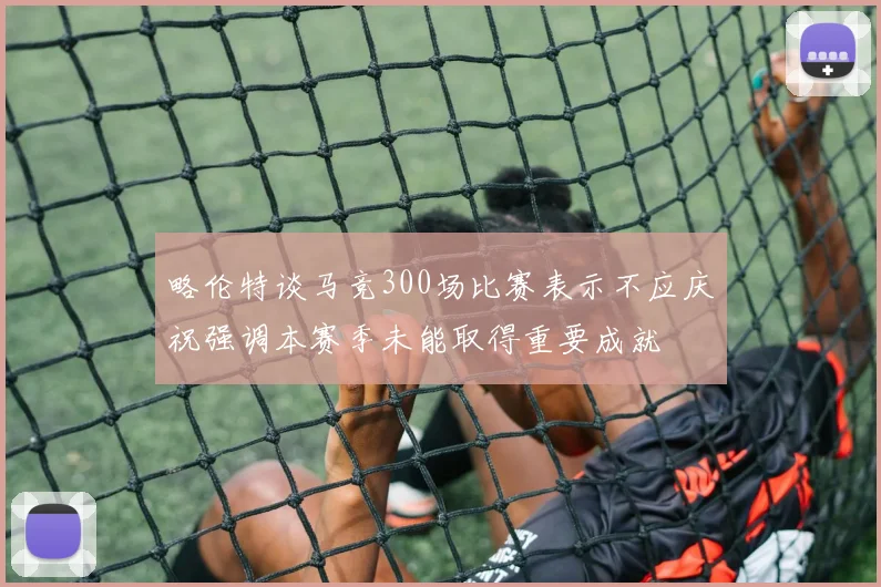 略伦特谈马竞300场比赛表示不应庆祝强调本赛季未能取得重要成就