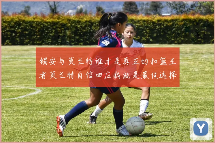 锡安与莫兰特谁才是真正的扣篮王者莫兰特自信回应我就是最佳选择