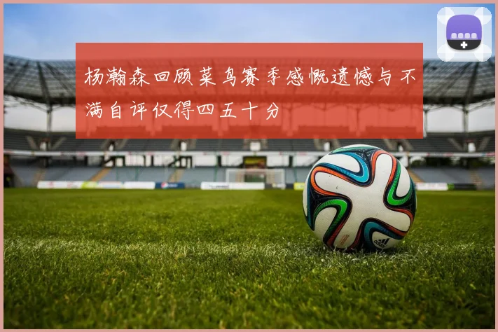 杨瀚森回顾菜鸟赛季感慨遗憾与不满自评仅得四五十分