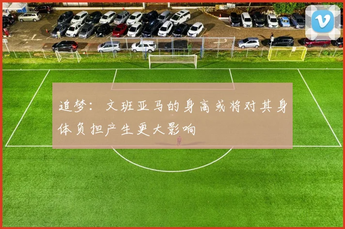 追梦：文班亚马的身高或将对其身体负担产生更大影响
