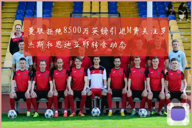 曼联拒绝8500万英镑引进M费关注罗杰斯和恩迪亚耶转会动态