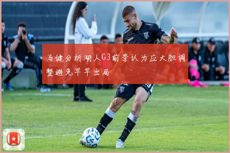 马健分析湖人G3前景认为应大胆调整避免早早出局